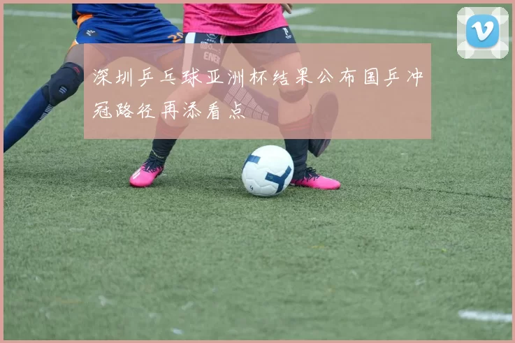 深圳乒乓球亚洲杯结果公布国乒冲冠路径再添看点