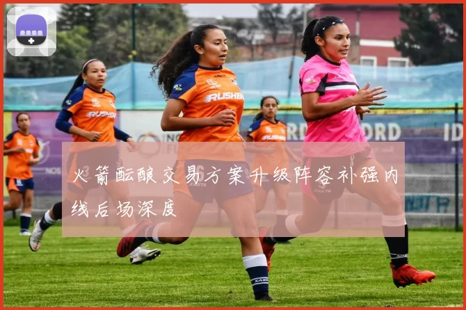 火箭酝酿交易方案升级阵容补强内线后场深度