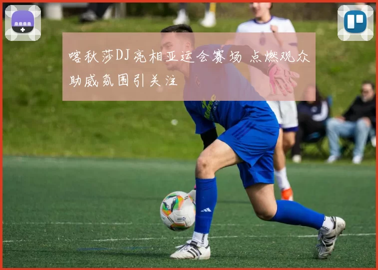 喀秋莎DJ亮相亚运会赛场 点燃观众助威氛围引关注