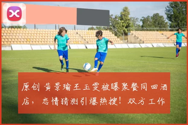 原创 黄景瑜王玉雯被曝聚餐同回酒店，恋情猜测引爆热搜！双方工作室神速出击，35分钟内接连发声明坚决否认，堪称内娱辟谣速度天花板