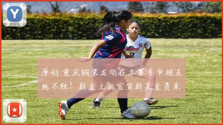 原创 重庆铜梁龙刚在本赛季中超五轮不败！新金主就官宣新吴金贵来俱乐部执教，却被辟谣