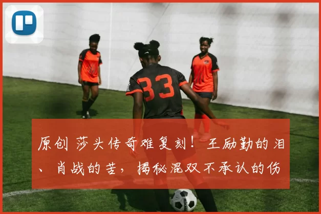 原创 莎头传奇难复刻！王励勤的泪、肖战的苦，揭秘混双不承认的伤疤