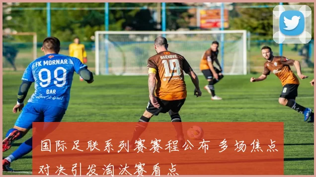 国际足联系列赛赛程公布 多场焦点对决引发淘汰赛看点