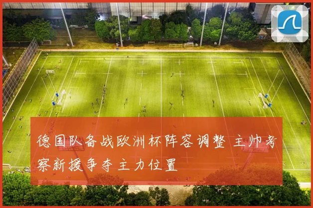德国队备战欧洲杯阵容调整 主帅考察新援争夺主力位置