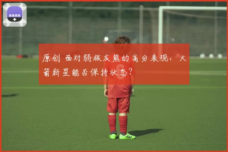 原创 面对弱旅灰熊的高分表现，火箭新星能否保持状态？