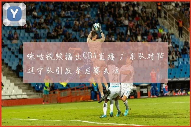 咪咕视频播出CBA直播 广东队对阵辽宁队引发季后赛关注