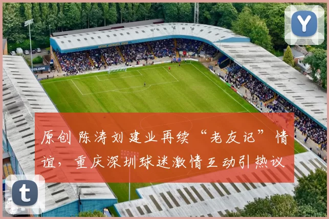 原创 陈涛刘建业再续“老友记”情谊，重庆深圳球迷激情互动引热议