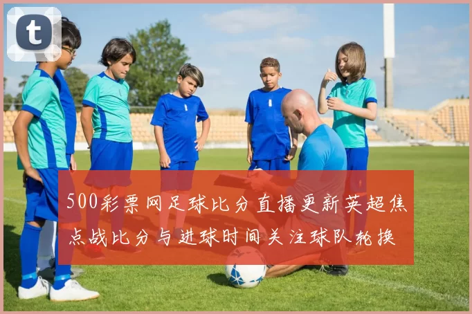 500彩票网足球比分直播更新英超焦点战比分与进球时间关注球队轮换影响