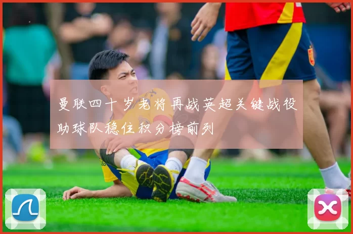 曼联四十岁老将再战英超关键战役助球队稳住积分榜前列