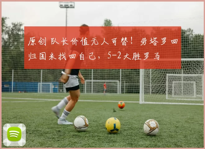 原创 队长价值无人可替！劳塔罗回归国米找回自己，5-2大胜罗马