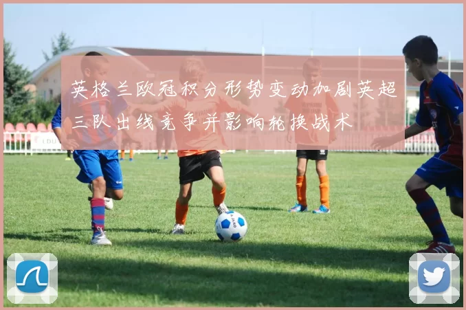 英格兰欧冠积分形势变动加剧英超三队出线竞争并影响轮换战术