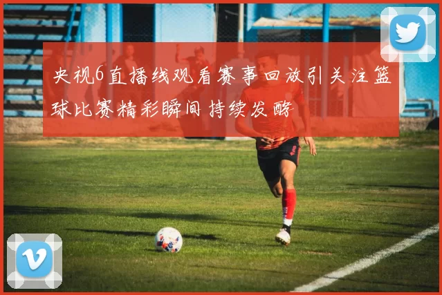央视6直播线观看赛事回放引关注篮球比赛精彩瞬间持续发酵