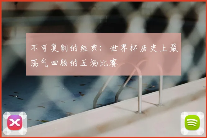 不可复制的经典：世界杯历史上最荡气回肠的五场比赛