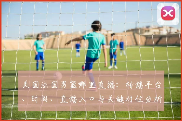 美国法国男篮哪里直播：转播平台、时间、直播入口与关键对位分析