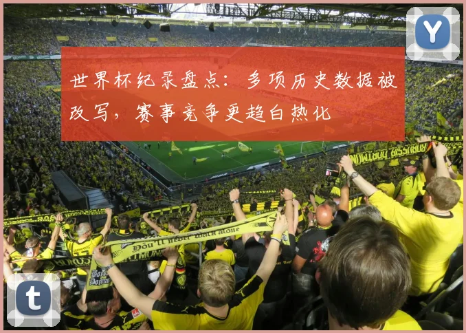 世界杯纪录盘点:多项历史数据被改写,赛事竞争更趋白热化