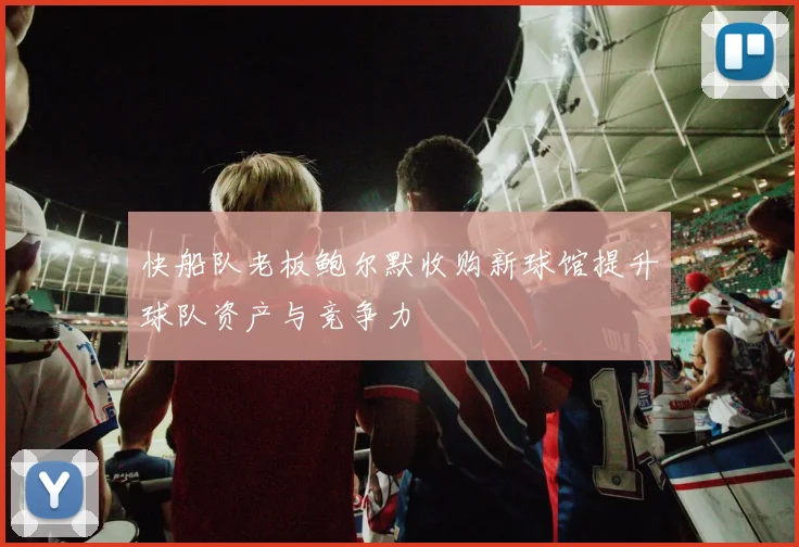 快船队老板鲍尔默收购新球馆提升球队资产与竞争力
