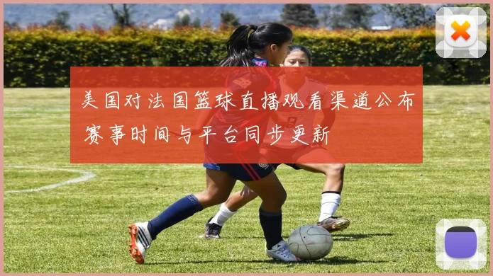 美国对法国篮球直播观看渠道公布 赛事时间与平台同步更新