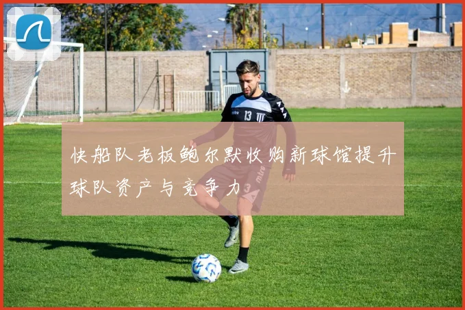 快船队老板鲍尔默收购新球馆提升球队资产与竞争力