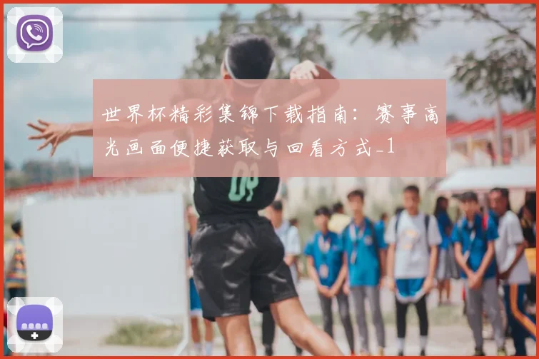 世界杯精彩集锦下载指南：赛事高光画面便捷获取与回看方式_1