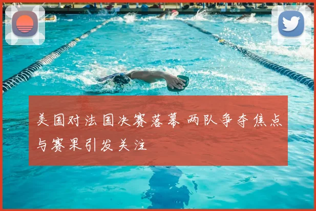 美国对法国决赛落幕 两队争夺焦点与赛果引发关注